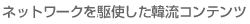 ネットワークを駆使した韓流コンテンツ